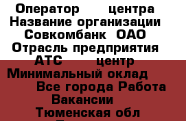 Оператор Call-центра › Название организации ­ Совкомбанк, ОАО › Отрасль предприятия ­ АТС, call-центр › Минимальный оклад ­ 35 000 - Все города Работа » Вакансии   . Тюменская обл.,Тюмень г.